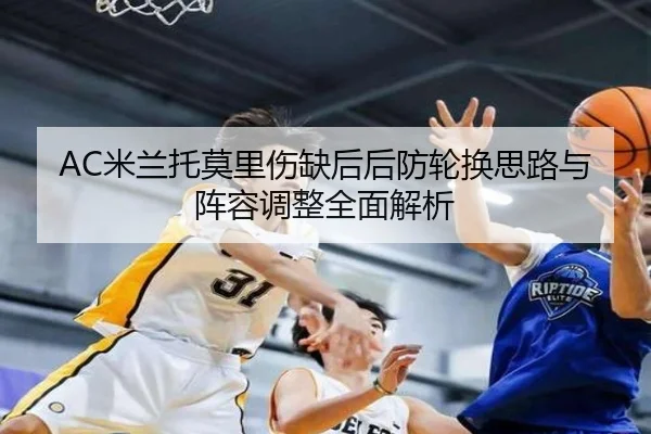 AC米兰托莫里伤缺后后防轮换思路与阵容调整全面解析