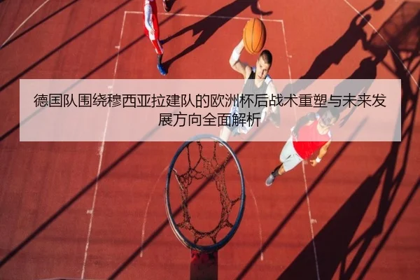 德国队围绕穆西亚拉建队的欧洲杯后战术重塑与未来发展方向全面解析