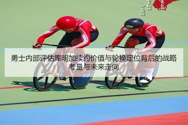 勇士内部评估库明加续约价值与轮换定位背后的战略考量与未来走向