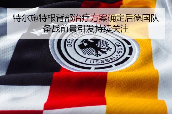 特尔施特根背部治疗方案确定后德国队备战前景引发持续关注