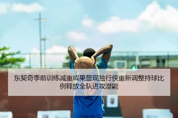 东契奇季前训练减重成果显现独行侠重新调整持球比例释放全队进攻潜能