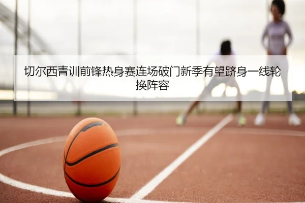 切尔西青训前锋热身赛连场破门新季有望跻身一线轮换阵容
